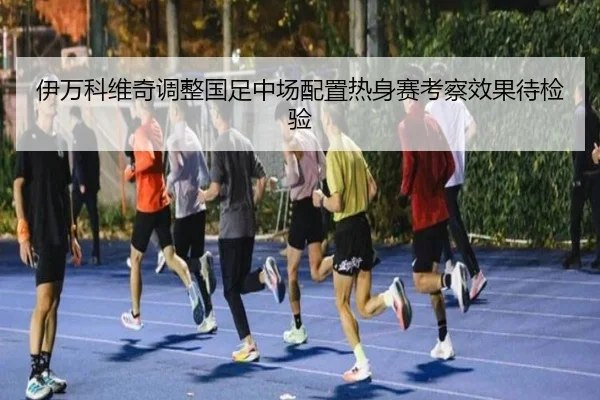 伊万科维奇调整国足中场配置热身赛考察效果待检验（MLTY）
