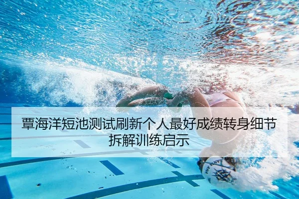 覃海洋短池测试刷新个人最好成绩转身细节拆解训练启示（MLTY）